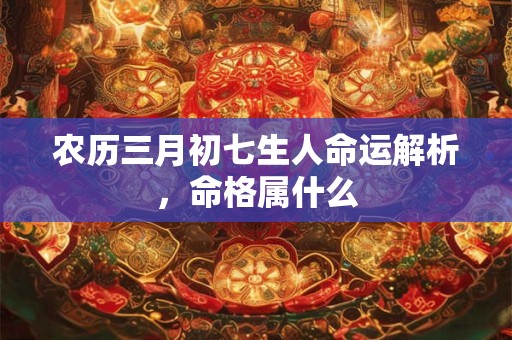 农历三月初七生人命运解析，命格属什么