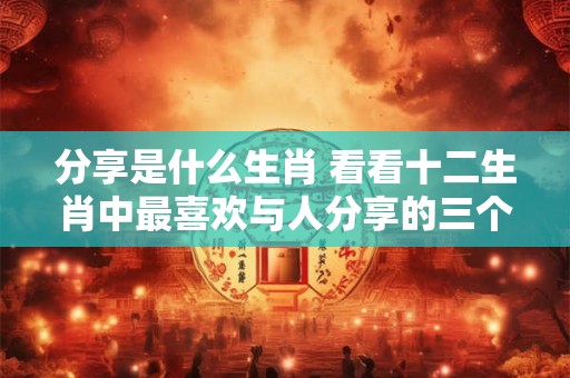分享是什么生肖 看看十二生肖中最喜欢与人分享的三个生肖