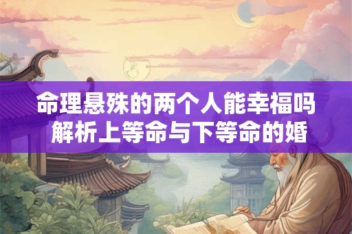 命理悬殊的两个人能幸福吗 解析上等命与下等命的婚姻可行性