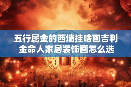 五行属金的西墙挂啥画吉利 金命人家居装饰画怎么选