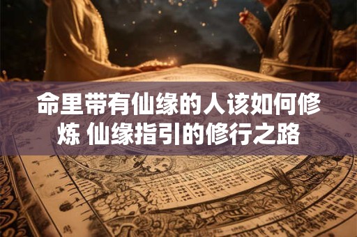 命里带有仙缘的人该如何修炼 仙缘指引的修行之路
