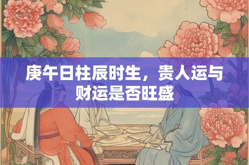 庚午日柱辰时生，贵人运与财运是否旺盛