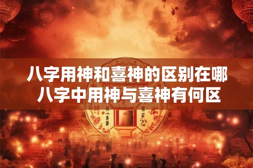 八字用神和喜神的区别在哪 八字中用神与喜神有何区别