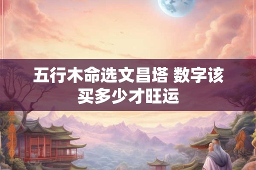 五行木命选文昌塔 数字该买多少才旺运