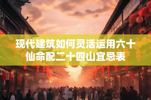 现代建筑如何灵活运用六十仙命配二十四山宜忌表