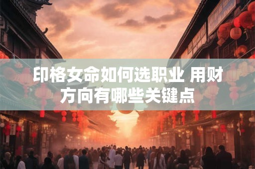 印格女命如何选职业 用财方向有哪些关键点