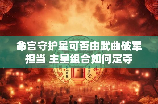 命宫守护星可否由武曲破军担当 主星组合如何定夺