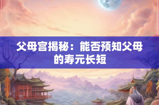 父母宫揭秘：能否预知父母的寿元长短
