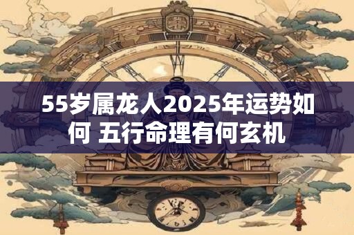 55岁属龙人2025年运势如何 五行命理有何玄机
