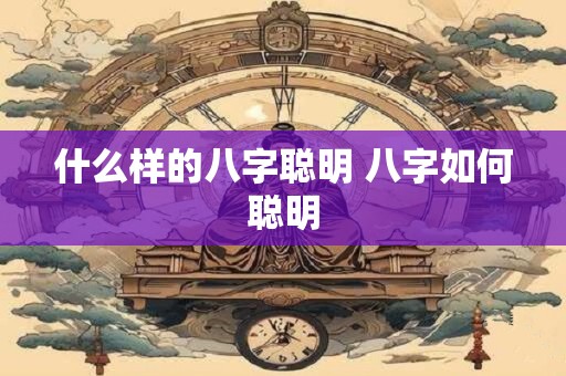 什么样的八字聪明 八字如何聪明 什么样的八字聪明 八字如何聪明