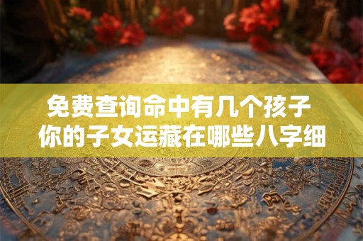 免费查询命中有几个孩子 你的子女运藏在哪些八字细节里