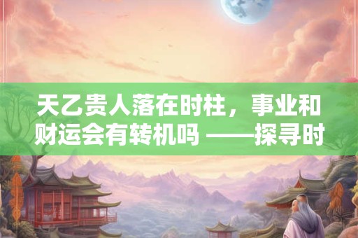 天乙贵人落在时柱，事业和财运会有转机吗 ——探寻时柱贵人的神秘力量