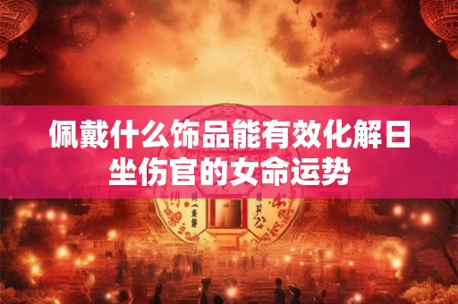 佩戴什么饰品能有效化解日坐伤官的女命运势