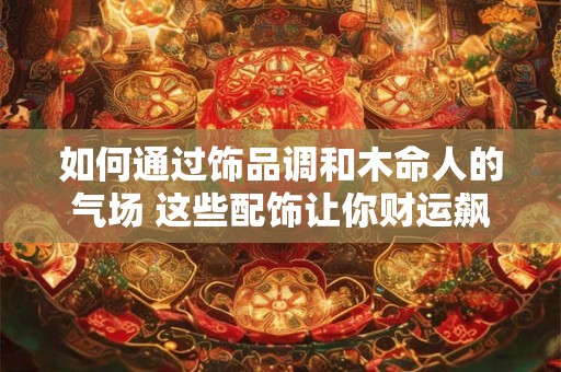如何通过饰品调和木命人的气场 这些配饰让你财运飙升