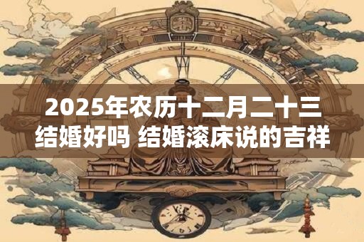 2025年农历十二月二十三结婚好吗 结婚滚床说的吉祥话