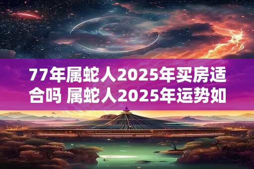 77年属蛇人2025年买房适合吗 属蛇人2025年运势如何 77年属蛇人2025年买房适合吗 属蛇人2025年运势如何