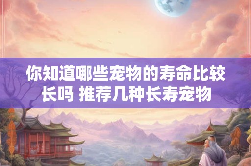 你知道哪些宠物的寿命比较长吗 推荐几种长寿宠物