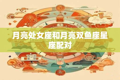月亮处女座和月亮双鱼座星座配对