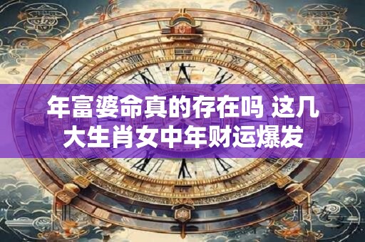 年富婆命真的存在吗 这几大生肖女中年财运爆发