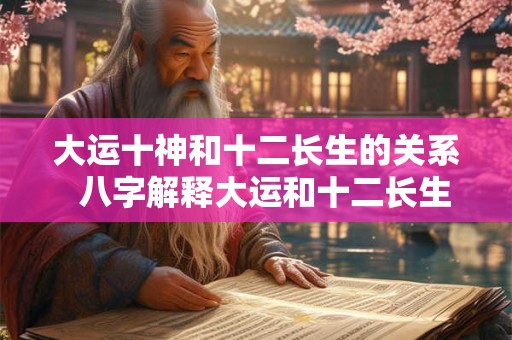 大运十神和十二长生的关系  八字解释大运和十二长生的奥秘