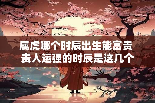属虎哪个时辰出生能富贵 贵人运强的时辰是这几个 属虎哪个时辰出生能富贵 贵人运强的时辰是这几个