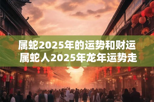 属蛇2025年的运势和财运 属蛇人2025年龙年运势走向如何 属蛇2025年的运势和财运 属蛇人2025年龙年运势走向如何