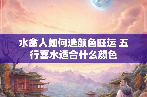 水命人如何选颜色旺运 五行喜水适合什么颜色