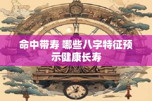 命中带寿 哪些八字特征预示健康长寿 命中带寿 哪些八字特征预示健康长寿