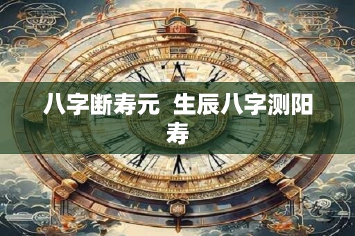 八字断寿元 生辰八字测阳寿 八字断寿元 生辰八字测阳寿