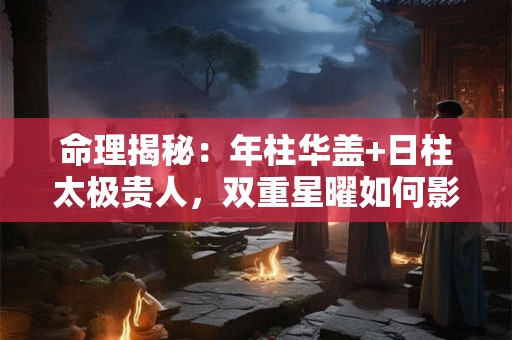 命理揭秘：年柱华盖+日柱太极贵人，双重星曜如何影响人生