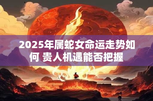 2025年属蛇女命运走势如何 贵人机遇能否把握