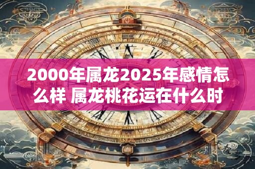2000年属龙2025年感情怎么样 属龙桃花运在什么时候
