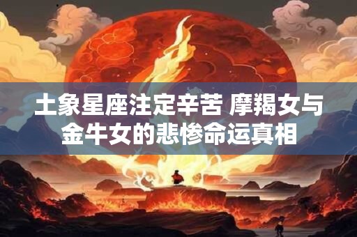 土象星座注定辛苦 摩羯女与金牛女的悲惨命运真相