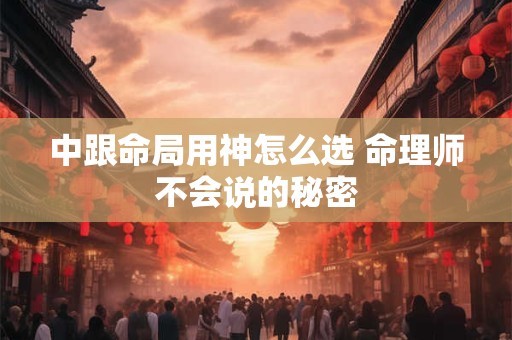 中跟命局用神怎么选 命理师不会说的秘密