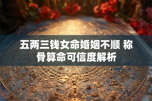 五两三钱女命婚姻不顺 称骨算命可信度解析