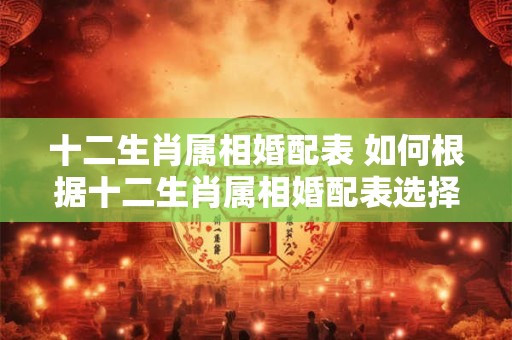 十二生肖属相婚配表 如何根据十二生肖属相婚配表选择恋爱伴侣