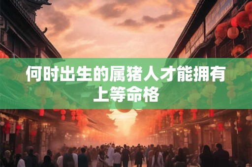 何时出生的属猪人才能拥有上等命格