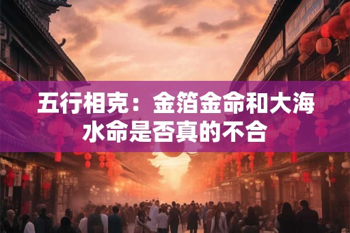 五行相克：金箔金命和大海水命是否真的不合