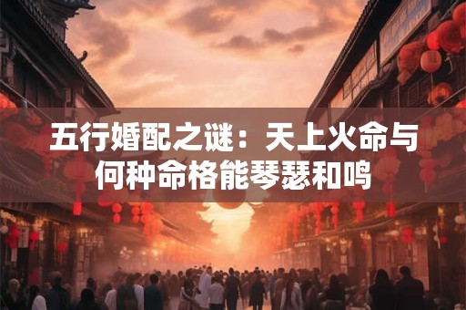 五行婚配之谜:天上火命与何种命格能琴瑟和鸣 五行婚配之谜:天上火命与何种命格能琴瑟和鸣