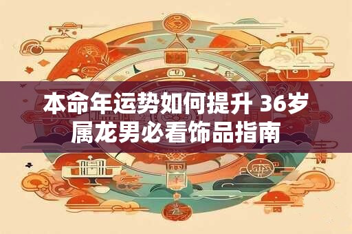 本命年运势如何提升 36岁属龙男必看饰品指南
