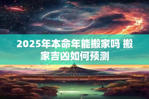 2025年本命年能搬家吗 搬家吉凶如何预测