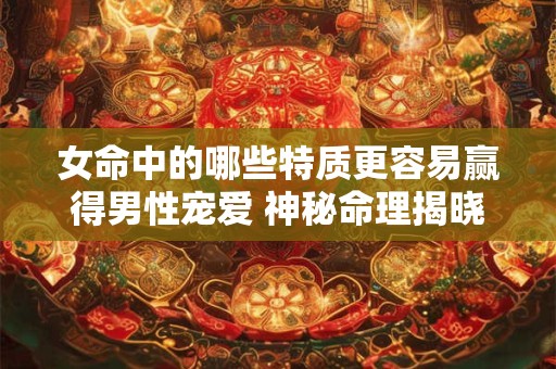 女命中的哪些特质更容易赢得男性宠爱 神秘命理揭晓