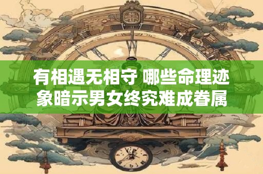有相遇无相守 哪些命理迹象暗示男女终究难成眷属