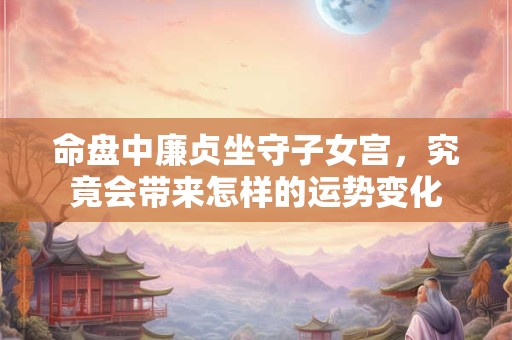 命盘中廉贞坐守子女宫，究竟会带来怎样的运势变化