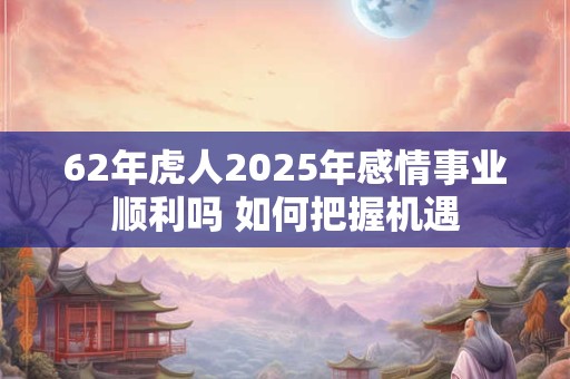62年虎人2025年感情事业顺利吗 如何把握机遇 62年虎人2025年感情事业顺利吗 如何把握机遇
