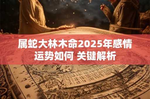 属蛇大林木命2025年感情运势如何 关键解析