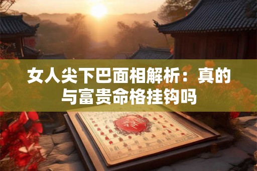 女人尖下巴面相解析：真的与富贵命格挂钩吗
