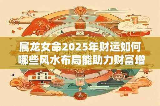 属龙女命2025年财运如何 哪些风水布局能助力财富增长