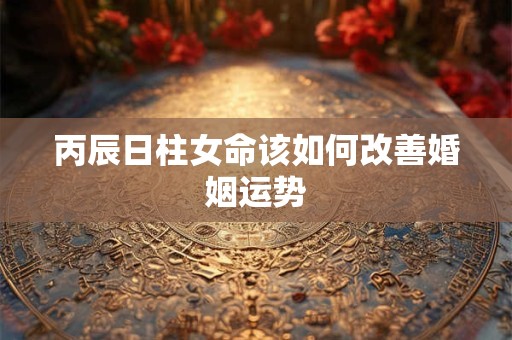 丙辰日柱女命该如何改善婚姻运势