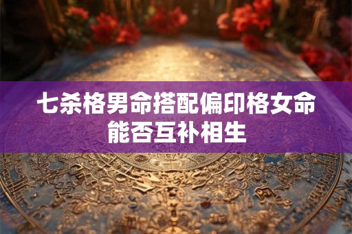 七杀格男命搭配偏印格女命能否互补相生